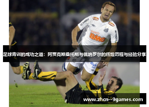 足球青训的成功之道:阿贾克斯桑托斯与佩纳罗尔的辉煌历程与经验分享 足球青训的成功之道:阿贾克斯桑托斯与佩纳罗尔的辉煌历程与经验分享