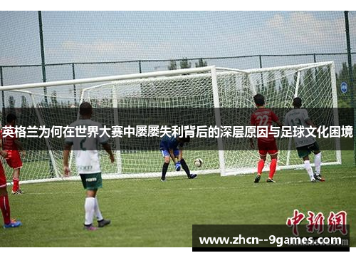 英格兰为何在世界大赛中屡屡失利背后的深层原因与足球文化困境
