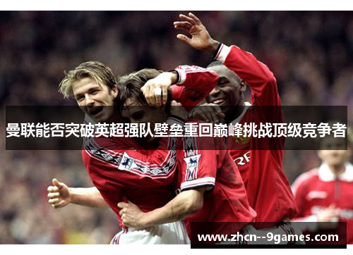 曼联能否突破英超强队壁垒重回巅峰挑战顶级竞争者 曼联能否突破英超强队壁垒重回巅峰挑战顶级竞争者