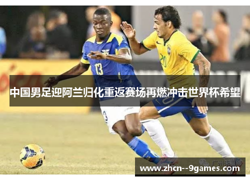 中国男足迎阿兰归化重返赛场再燃冲击世界杯希望