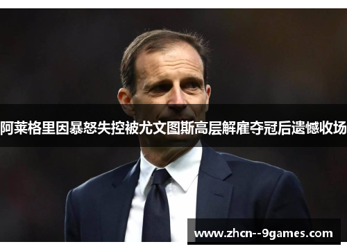 阿莱格里因暴怒失控被尤文图斯高层解雇夺冠后遗憾收场