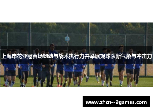上海申花亚冠赛场韧劲与战术执行力并举展现球队新气象与冲击力